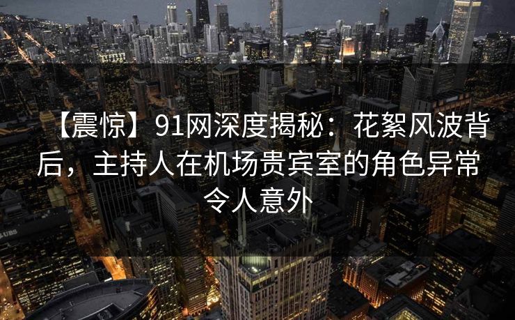 【震惊】91网深度揭秘：花絮风波背后，主持人在机场贵宾室的角色异常令人意外