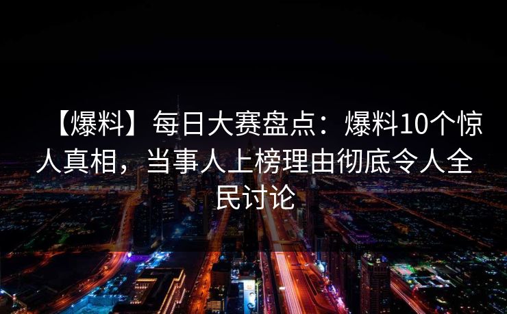 【爆料】每日大赛盘点：爆料10个惊人真相，当事人上榜理由彻底令人全民讨论