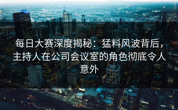 每日大赛深度揭秘：猛料风波背后，主持人在公司会议室的角色彻底令人意外