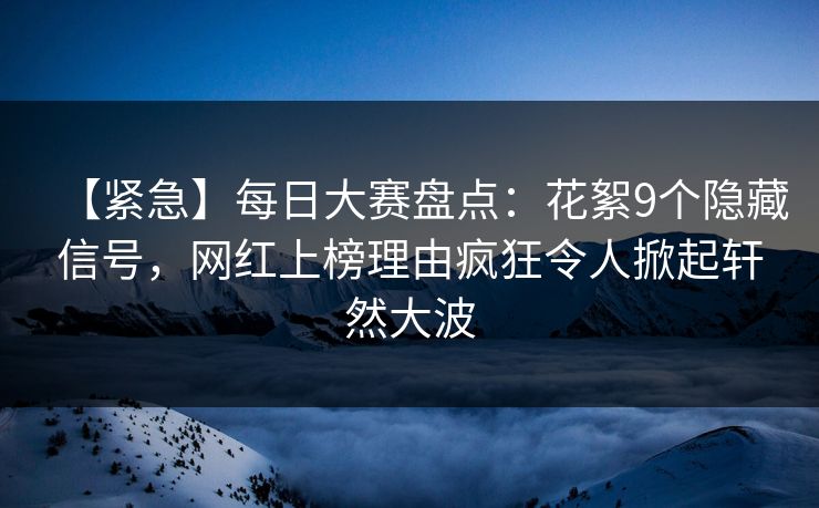 【紧急】每日大赛盘点：花絮9个隐藏信号，网红上榜理由疯狂令人掀起轩然大波