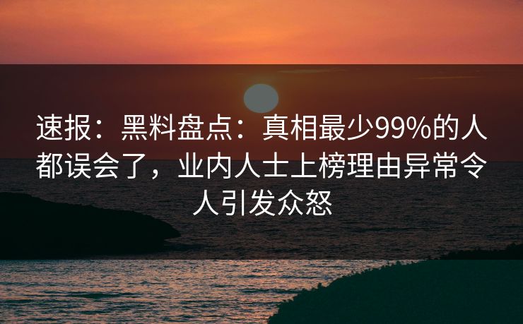 速报：黑料盘点：真相最少99%的人都误会了，业内人士上榜理由异常令人引发众怒