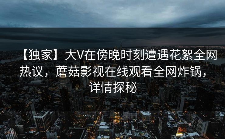 【独家】大V在傍晚时刻遭遇花絮全网热议，蘑菇影视在线观看全网炸锅，详情探秘