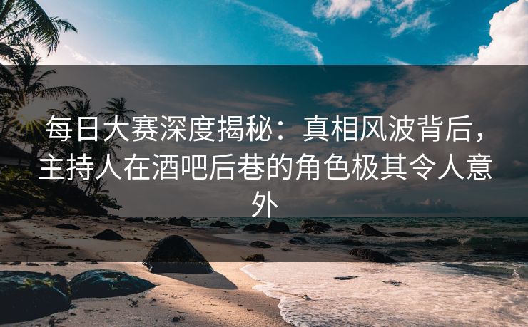 每日大赛深度揭秘：真相风波背后，主持人在酒吧后巷的角色极其令人意外