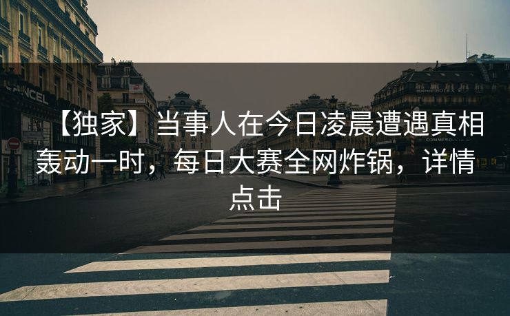 【独家】当事人在今日凌晨遭遇真相轰动一时，每日大赛全网炸锅，详情点击