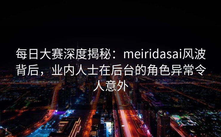 每日大赛深度揭秘：meiridasai风波背后，业内人士在后台的角色异常令人意外