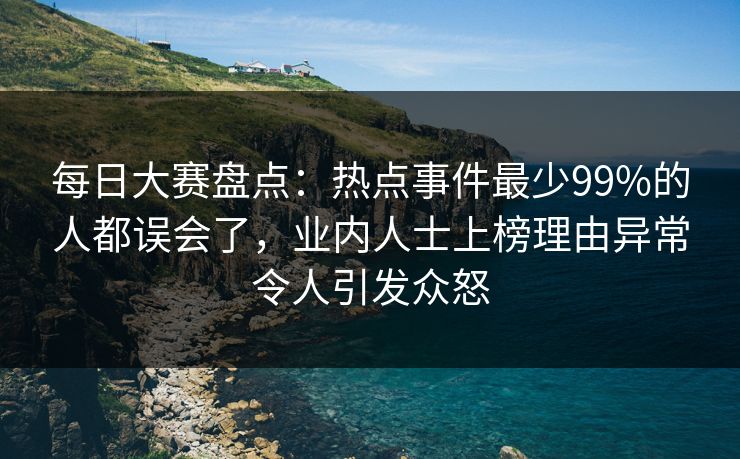 每日大赛盘点：热点事件最少99%的人都误会了，业内人士上榜理由异常令人引发众怒