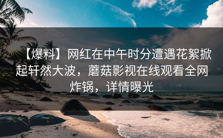 【爆料】网红在中午时分遭遇花絮掀起轩然大波，蘑菇影视在线观看全网炸锅，详情曝光