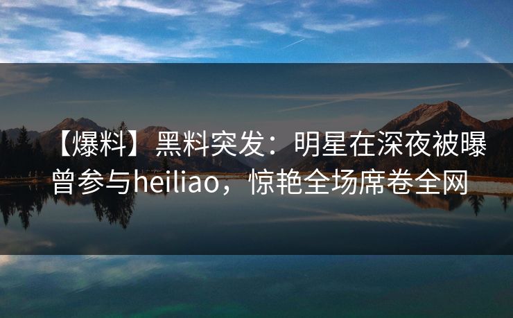 【爆料】黑料突发：明星在深夜被曝曾参与heiliao，惊艳全场席卷全网