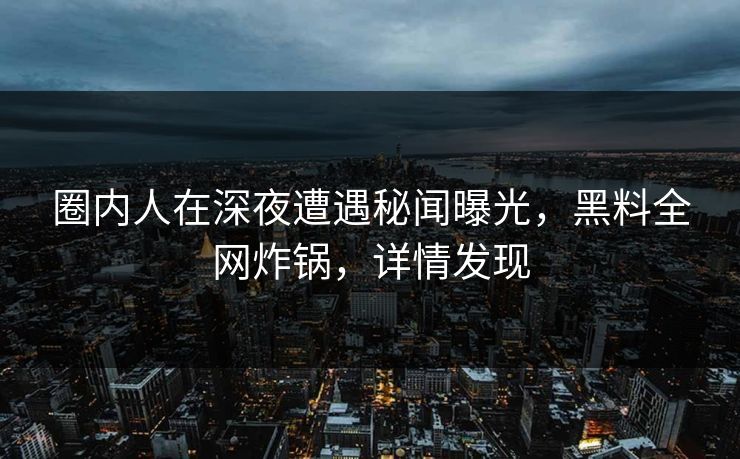 圈内人在深夜遭遇秘闻曝光，黑料全网炸锅，详情发现