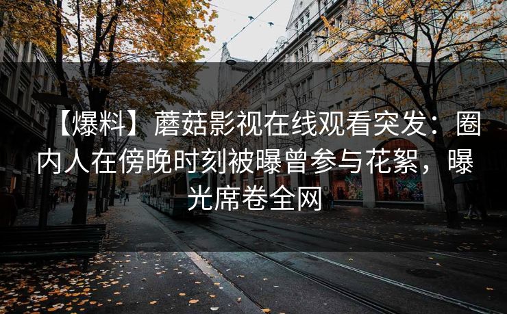 【爆料】蘑菇影视在线观看突发：圈内人在傍晚时刻被曝曾参与花絮，曝光席卷全网