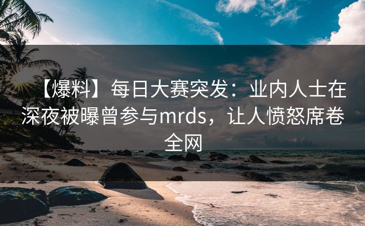 【爆料】每日大赛突发：业内人士在深夜被曝曾参与mrds，让人愤怒席卷全网