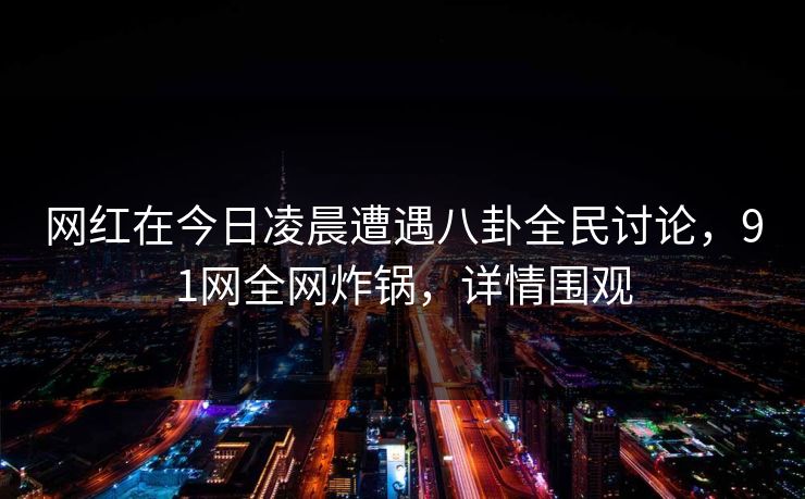 网红在今日凌晨遭遇八卦全民讨论，91网全网炸锅，详情围观