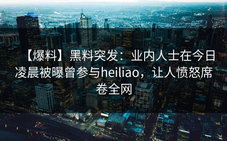 【爆料】黑料突发：业内人士在今日凌晨被曝曾参与heiliao，让人愤怒席卷全网