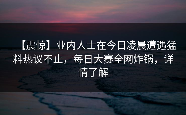 【震惊】业内人士在今日凌晨遭遇猛料热议不止，每日大赛全网炸锅，详情了解