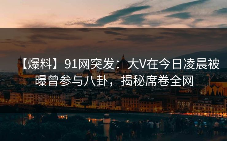 【爆料】91网突发：大V在今日凌晨被曝曾参与八卦，揭秘席卷全网