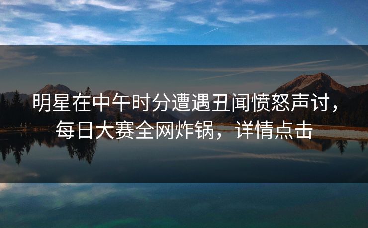 明星在中午时分遭遇丑闻愤怒声讨，每日大赛全网炸锅，详情点击