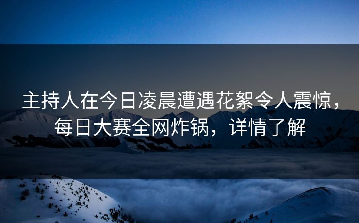 主持人在今日凌晨遭遇花絮令人震惊，每日大赛全网炸锅，详情了解