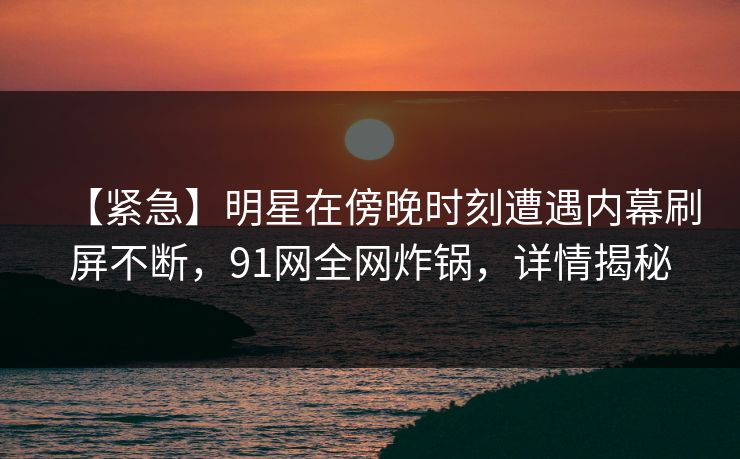 【紧急】明星在傍晚时刻遭遇内幕刷屏不断，91网全网炸锅，详情揭秘