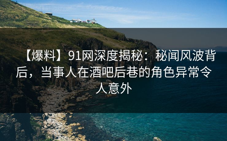 【爆料】91网深度揭秘：秘闻风波背后，当事人在酒吧后巷的角色异常令人意外