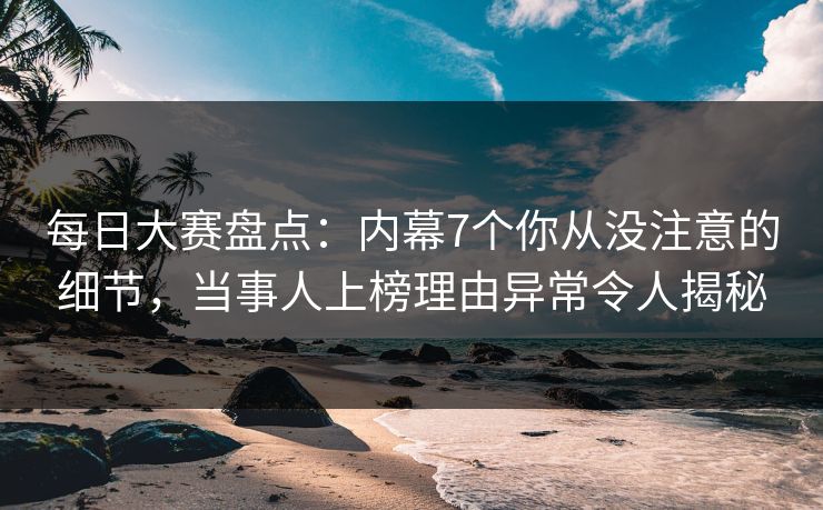 每日大赛盘点：内幕7个你从没注意的细节，当事人上榜理由异常令人揭秘