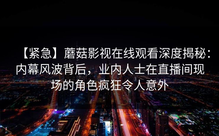 【紧急】蘑菇影视在线观看深度揭秘：内幕风波背后，业内人士在直播间现场的角色疯狂令人意外