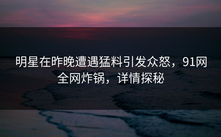 明星在昨晚遭遇猛料引发众怒，91网全网炸锅，详情探秘