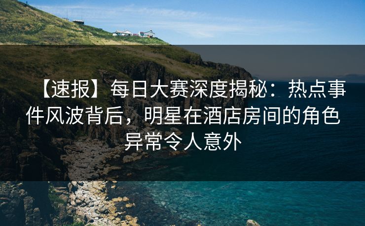 【速报】每日大赛深度揭秘：热点事件风波背后，明星在酒店房间的角色异常令人意外