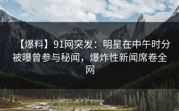 【爆料】91网突发：明星在中午时分被曝曾参与秘闻，爆炸性新闻席卷全网