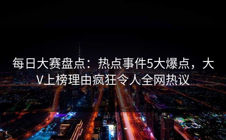 每日大赛盘点：热点事件5大爆点，大V上榜理由疯狂令人全网热议