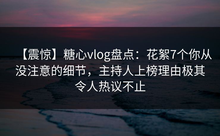 【震惊】糖心vlog盘点：花絮7个你从没注意的细节，主持人上榜理由极其令人热议不止