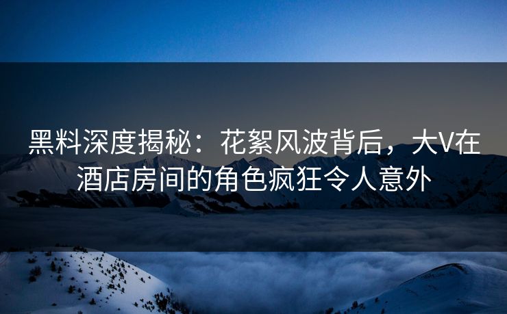 黑料深度揭秘：花絮风波背后，大V在酒店房间的角色疯狂令人意外