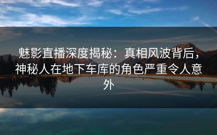 魅影直播深度揭秘：真相风波背后，神秘人在地下车库的角色严重令人意外