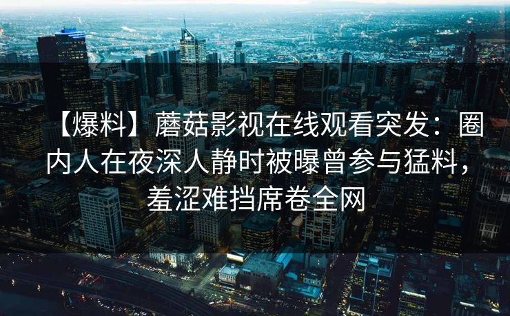 【爆料】蘑菇影视在线观看突发:圈内人在夜深人静时被曝曾参与猛料,羞涩难挡席卷全网