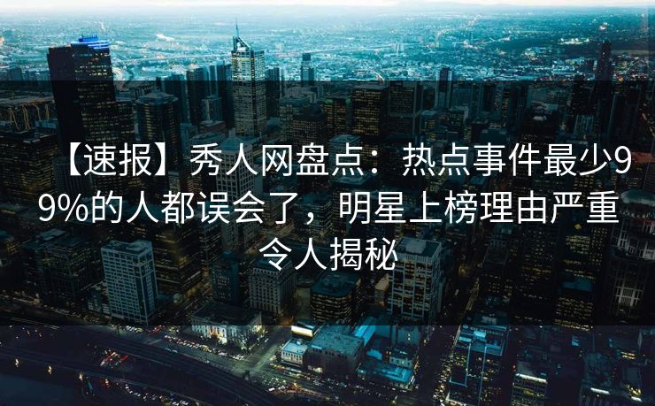 【速报】秀人网盘点:热点事件最少99%的人都误会了,明星上榜理由严重令人揭秘