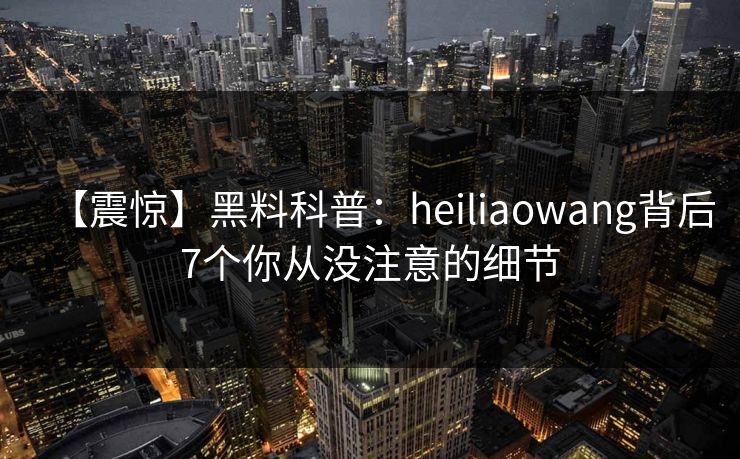【震惊】黑料科普：heiliaowang背后7个你从没注意的细节