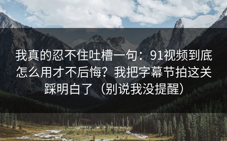 我真的忍不住吐槽一句：91视频到底怎么用才不后悔？我把字幕节拍这关踩明白了（别说我没提醒）