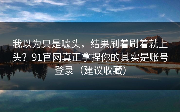 我以为只是噱头,结果刷着刷着就上头?91官网真正拿捏你的其实是账号登录(建议收藏) 我以为只是噱头,结果刷着刷着就上头?91官网真正拿捏你的其实是账号登录(建议收藏)