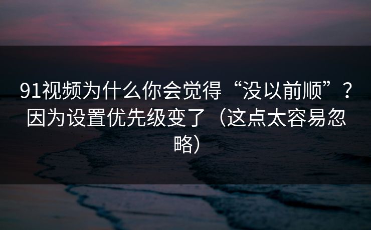 91视频为什么你会觉得“没以前顺”？因为设置优先级变了（这点太容易忽略）
