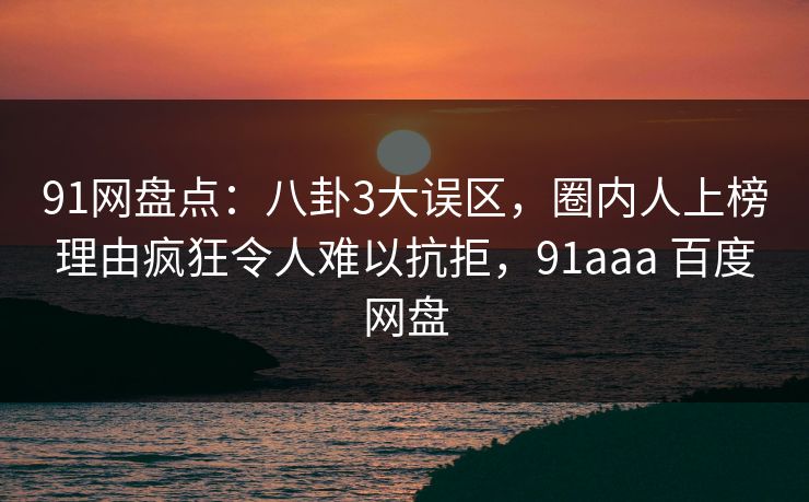 91网盘点:八卦3大误区,圈内人上榜理由疯狂令人难以抗拒,91aaa 百度网盘 91网盘点:八卦3大误区,圈内人上榜理由疯狂令人难以抗拒,91aaa 百度网盘